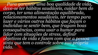 Para garantir uma boa qualidade de vida,
deve-se ter hábitos saudáveis, cuidar bem do
corpo, ter uma alimentação equilibrada,
relacionamentos saudáveis, ter tempo para
lazer e vários outros hábitos que façam o
indivíduo se sentir bem, que tragam boas
consequências, como usar o humor para
lidar com situações de stress, definir
objetivos de vida e fazem com que a pessoa
sinta que tem o controle sobre sua própria
vida.
 