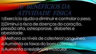 10 BENEFÍCIOS DA
ATIVIDADE FÍSICA
1)Exercício ajuda a diminuir e controlar o peso.
2)Diminui o risco de doenças do coração,
pressão alta, osteoporose, diabetes e
obesidade.
3)Melhora os níveis de colesterol sanguíneo.
4)Aumenta as taxas do bom colesterol.
5)Aumenta a resistência muscular.
 
