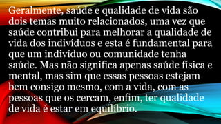 Geralmente, saúde e qualidade de vida são
dois temas muito relacionados, uma vez que
saúde contribui para melhorar a qualidade de
vida dos indivíduos e esta é fundamental para
que um indivíduo ou comunidade tenha
saúde. Mas não significa apenas saúde física e
mental, mas sim que essas pessoas estejam
bem consigo mesmo, com a vida, com as
pessoas que os cercam, enfim, ter qualidade
de vida é estar em equilíbrio.
 
