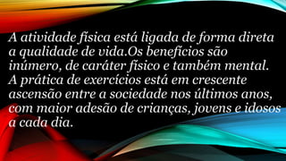 A atividade física está ligada de forma direta
a qualidade de vida.Os benefícios são
inúmero, de caráter físico e também mental.
A prática de exercícios está em crescente
ascensão entre a sociedade nos últimos anos,
com maior adesão de crianças, jovens e idosos
a cada dia.
 