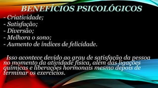 BENEFÍCIOS PSICOLÓGICOS
- Criatividade;
- Satisfação;
- Diversão;
- Melhora o sono;
- Aumento de índices de felicidade.
Isso acontece devido ao grau de satisfação da pessoa
no momento da atividade física, além das ligações
químicas e liberações hormonais mesmo depois de
terminar os exercícios.
 