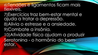 6)Tendões e ligamentos ficam mais
flexíveis.
7)Exercícios traz bem-estar mental e
ajuda a tratar a depressão.
8)Alivia o estresse e a ansiedade.
9)Combate a insônia.
10)Atividade física ajudam a produzir
Serotonina - o hormônio do bem-
estar.
 