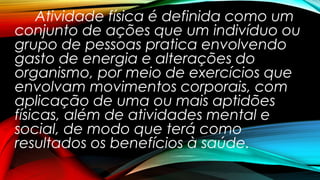 Atividade física é definida como um
conjunto de ações que um indivíduo ou
grupo de pessoas pratica envolvendo
gasto de energia e alterações do
organismo, por meio de exercícios que
envolvam movimentos corporais, com
aplicação de uma ou mais aptidões
físicas, além de atividades mental e
social, de modo que terá como
resultados os benefícios à saúde.
 