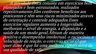 A atividade física consiste em exercícios bem
planejados e bem estruturados, realizados
repetitivamente.Eles conferem benefícios aos
praticantes e têm seus riscos minimizados através
de orientação e controle adequados.Esses
exercícios regulares aumenta a longevidade,
melhoram o nível de energia, a disposição e a
saúde de um modo geral.Afetam de maneira
positiva o desempenho intelectual, o raciocínio, a
velocidade de reação, o convívio social.O que
quer dizer é que há uma melhora significativa da
sua qualidade de vida.
 
