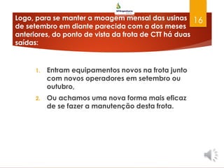 Logo, para se manter a moagem mensal das usinas
de setembro em diante parecida com a dos meses
anteriores, do ponto de vista da frota de CTT há duas
saídas:
1. Entram equipamentos novos na frota junto
com novos operadores em setembro ou
outubro,
2. Ou achamos uma nova forma mais eficaz
de se fazer a manutenção desta frota.
16
 