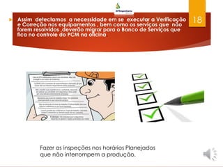  Assim detectamos a necessidade em se executar a Verificação
e Correção nos equipamentos , bem como os serviços que não
forem resolvidos ,deverão migrar para o Banco de Serviços que
fica no controle do PCM na oficina.
18
Fazer as inspeções nos horários Planejados
que não interrompem a produção.
 
