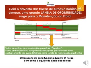 Com o advento das trocas de turnos e horário de
almoço, uma grande JANELA DE OPORTUNIDADES
surge para a Manutenção da Frota!
20
O transporte de cana funciona durante 24 horas,
bem como a equipe de apoio das frentes!
Todos os serviços de manutenção os quais se “Planejam”,
como abastecimentos, lavagens e lubrificações, passam a ser feitos
exclusivamente nos quais definimos como janela de manutenção das frentes.
 