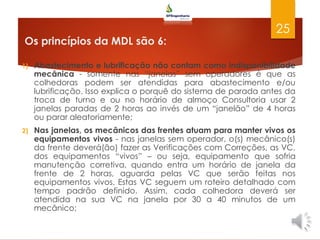 Os princípios da MDL são 6:
1) Abastecimento e lubrificação não contam como indisponibilidade
mecânica - somente nas “janelas” sem operadores é que as
colhedoras podem ser atendidas para abastecimento e/ou
lubrificação. Isso explica o porquê do sistema de parada antes da
troca de turno e ou no horário de almoço Consultoria usar 2
janelas paradas de 2 horas ao invés de um “janelão” de 4 horas
ou parar aleatoriamente;
2) Nas janelas, os mecânicos das frentes atuam para manter vivos os
equipamentos vivos - nas janelas sem operador, o(s) mecânico(s)
da frente deverá(ão) fazer as Verificações com Correções, as VC,
dos equipamentos “vivos” – ou seja, equipamento que sofria
manutenção corretiva, quando entra um horário de janela da
frente de 2 horas, aguarda pelas VC que serão feitas nos
equipamentos vivos. Estas VC seguem um roteiro detalhado com
tempo padrão definido. Assim, cada colhedora deverá ser
atendida na sua VC na janela por 30 a 40 minutos de um
mecânico;
25
 