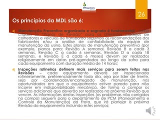 Os princípios da MDL são 6:
3) Manutenção Preventiva organizada e sagrada é fundamental - serão
criados os “Planos de Revisão” para os diferentes modelos de
colhedoras e veículos de transbordo seguindo as recomendações dos
fabricantes e/ou a análise de confiabilidade da equipe de
manutenção da usina. Estes planos de manutenção preventiva (por
exemplo, planos para: Revisão A semanal, Revisão B a cada 3
semanas, Revisão C a cada 6 semanas, Revisão D a cada 18
semanas, e Revisão E a cada 6 meses) devem ser realizados
religiosamente em datas pré-agendadas ao longo da safra para
cada equipamento com duração média de 14 horas;
4) Inspeções rotineiras definem mais serviços para serem feitos nas
Revisões – cada equipamento deverá ser inspecionado
rotineiramente, preferencialmente todo dia, seja por líder de frente,
seja por coordenador/encarregado de manutenção, nas
oportunidades em que o equipamento estiver parado para não
incorrer em indisponibilidade mecânica, de forma a compor os
serviços adicionais que deverão ser realizados na próxima Revisão que
vencer. As informações destas Inspeções (os problemas não corrigidos
no campo) seguem para o departamento de PCM (Planejamento e
Controle da Manutenção) da Frota, que irá planejar a próxima
Revisão do equipamento incluindo estes serviços;
26
 