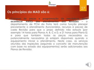 Os princípios da MAD são 6:
5) Compras de peças e programação de mecânicos deve
acontecer ANTES dos atendimentos das Revisões – o
departamento de PCM da Frota terá como função planejar
previamente o atendimento (funcionários, recursos e peças) de
cada Revisão para que o prazo definido não estoure (por
exemplo 14 horas para Planos A, B, C e D, e 21 horas para Plano E)
e para que também todas as peças necessárias ou
potencialmente necessárias já estejam disponíveis quando o
equipamento iniciar o atendimento. Neste caso, os serviços
oriundos das Inspeções (seguindo o conceito de manutenção
com base no estado dos equipamentos) serão adicionados aos
Planos de Revisão;
27
 