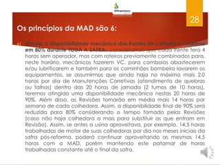 Os princípios da MAD são 6:
6) Manter a disponibilidade mecânica das frentes de colheita no mínimo
em 80% durante TODA A SAFRA– considerando que cada frente terá 4
horas sem operador, mas com roteiros previamente combinados para,
neste horário, mecânicos fazerem VC, para comboios abastecerem
e/ou lubrificarem e também para os caminhões bombeiro lavarem os
equipamentos, se assumirmos que ainda haja no máximo mais 2,0
horas por dia de Manutenções Corretivas (atendimento de quebras
ou falhas) dentro das 20 horas de jornada (2 turnos de 10 horas),
teremos atingido uma disponibilidade mecânica nestas 20 horas de
90%. Além disso, as Revisões tomarão em média mais 14 horas por
semana de cada colhedora. Assim, a disponibilidade final de 90% será
reduzida para 80% considerando o tempo tomado pelas Revisões
(caso não haja colhedora a mais para substituir as que entram em
Revisão). Assim, se antes a usina aproveitava, por exemplo, 14,5 horas
trabalhadas de motor de suas colhedoras por dia nos meses iniciais da
safra pós-reforma, poderá continuar aproveitando as mesmas 14,5
horas com a MAD, porém mantendo este patamar de horas
trabalhadas constante até o final da safra.
28
 