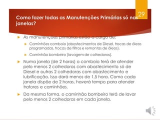 Como fazer todas as Manutenções Primárias só nas
janelas?
 As manutenções primárias estão a cargo de:
 Caminhões comboio (abastecimentos de Diesel, trocas de óleos
programadas, trocas de filtros e remontas de óleos),
 Caminhão bombeiro (lavagem de colhedoras).
 Numa janela (de 2 horas) o comboio terá de atender
pelo menos 2 colhedoras com abastecimento só de
Diesel e outras 2 colhedoras com abastecimento e
lubrificação. Isso dará menos de 1,5 hora. Como cada
janela dispõe de 2 horas, haverá tempo para atender
tratores e caminhões.
 Da mesma forma, o caminhão bombeiro terá de lavar
pelo menos 2 colhedoras em cada janela.
29
 