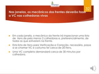Nas janelas, os mecânicos das frentes deverão fazer
a VC nas colhedoras vivas
 Em cada janela, o mecânico da frente irá inspecionar uma lista
de itens de pelo menos 2 colhedoras e, preferencialmente, de
todas as que estiverem na frente.
 Esta lista de ítens para Verificação e Correção, necessário, passa
a se chamar VC e costuma ter cerca de 20 ítens.
 Uma VC completa demandará cerca de 30 minutos por
colhedora.
32
 