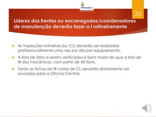 Líderes das frentes ou encarregados/coordenadores
de manutenção deverão fazer a I rotineiramente
 As Inspeções rotineiras (ou CL) deverão ser realizadas
preferencialmente uma vez por dia por equipamento.
 A lista de itens a serem verificados é bem maior do que a lista de
IR dos mecânicos, com perto de 40 itens.
 Tanto as fichas de IR como de CL deverão diariamente ser
enviadas para a Oficina Central.
35
 