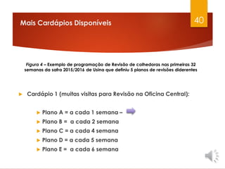 Mais Cardápios Disponíveis
 Cardápio 1 (muitas visitas para Revisão na Oficina Central):
 Plano A = a cada 1 semana –
 Plano B = a cada 2 semana
 Plano C = a cada 4 semana
 Plano D = a cada 5 semana
 Plano E = a cada 6 semana
40
Figura 4 – Exemplo de programação de Revisão de colhedoras nas primeiras 32
semanas da safra 2015/2016 de Usina que definiu 5 planos de revisões diderentes
 