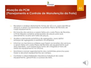 Atuação do PCM
(Planejamento e Controle de Manutenção da Frota)
1) Receber e analisar diariamente fichas de VCs e Is, para identificar
serviços a serem incorporados no próximo Plano de Revisão de
cada equipamento.
2) Em função dos serviços a serem feitos em cada Plano de Revisão,
o PCM dispara compras antecipadas de peças para que
atendimento ocorra sem falta de peças.
3) Analisa a demanda estatística de agregados, para definir
estoque de agregados a existirem na empresa.
4) Informar os mecânicos e líderes que fazem as revisões dos serviços
a serem feitos em cada Plano de Revisão de equipamento que
será atendido, com respectivas horas de chegada e hora de
saída do equipamento na Oficina.
5) Monitorar e revisar agendamento dos caminhões-prancha para
trazer e devolver equipamentos ao campo.
6) Controlar a disponibilidade mecânica individual de cada
equipamento, garantindo o sucesso da MDL.
46
 