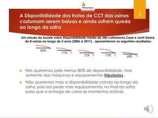 A Disponibilidade das frotas de CCT das usinas
costumam serem baixas e ainda sofrem queda
ao longo da safra
 Nós queremos pelo menos 80% de disponibilidade, mas
somente das máquinas e equipamentos tripulados.
 Não queremos mais a disponibilidade caindo ao longo da
safra, pois isso pede mais equipamentos no final da safra
para que a entrega de cana se mantenha estável.
5
Um estudo da Assiste sobre Disponibilidade média de 240 colhedoras Case e Jonh Deere
de 8 usinas ao longo de 5 anos (2006 a 2011) , apresentaram os seguintes resultados:
85%
77%
72% 73% 68%
 