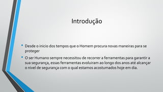 Introdução
• Desde o inicio dos tempos que o Homem procura novas maneiras para se
proteger
• O ser Humano sempre necessitou de recorrer a ferramentas para garantir a
sua segurança, essas ferramentas evoluiram ao longo dos anos até alcançar
o nivel de segurança com o qual estamos acostumados hoje em dia.
 
