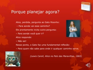 Porque planejar agora?
Alice, perdida, pergunta ao Gato Risonho:
– Para aonde vai esse caminho?
Ele prontamente incita outra pergunta:
– Para aonde você quer ir?
Alice responde:
– Não sei!
Nesse ponto, o Gato faz uma fundamental reflexão:
– Para quem não sabe para onde ir qualquer caminho serve.
(Lewis Caroll, Alice no País das Maravilhas, 1865)
 
