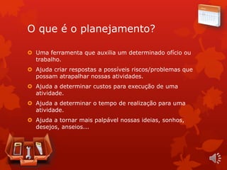 O que é o planejamento?
 Uma ferramenta que auxilia um determinado ofício ou
trabalho.
 Ajuda criar respostas a possíveis riscos/problemas que
possam atrapalhar nossas atividades.
 Ajuda a determinar custos para execução de uma
atividade.
 Ajuda a determinar o tempo de realização para uma
atividade.
 Ajuda a tornar mais palpável nossas ideias, sonhos,
desejos, anseios...
 
