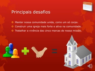 Principais desafios
 Manter nossa comunidade unida, como um só corpo.
 Construir uma igreja mais forte e ativa na comunidade.
 Trabalhar a vivência das cinco marcas de nossa missão.
 