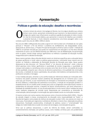 Laplage em Revista (Sorocaba), vol. 01, n.01, jan.-abr. 2015, p.4-8 ISSN:2446-6220
Apresentação
Políticas e gestão da educação: desafios e recorrências
primeiro número do volume 1 da Laplage em Revista, traz à luz alguns desafios que, embora
tenham novos nomes, apresentam antecedentes que nasceram e se desenvolveram a partir
da lógica do capital e que influenciaram as políticas e gestão da educação em todo o mundo.
Em nível de rememoração didática, para apresentar o conjunto de trabalhos que compõem
o presente fascículo, é muito relevante considerarmos uma breve passagem sobre o seu
contexto a partir dos anos de 1980 e 1990 em diante.
Nos anos de 1980 e 1990 grandes discussões surgiram em nível mundial com a finalidade de criar ações
pontuais e “eficazes” a fim de eliminar o problema do analfabetismo, das desigualdades sociais,
destacando-se, dentre essas, o “Projeto Principal de Educação na América Latina e Caribe”. A década de
1980 foi um período marcado por uma queda nos investimentos em educação e ao final dessa década
novamente se ouvia a voz da UNESCO dizendo que 1990 seria o ano da Alfabetização, da aproximação
entre os países, visando atingir avanços significativos na melhoria e qualidade da educação mundial,
inaugurando assim a década da educação.
Nesse mesmo período o Banco Mundial decide investir em diretrizes específicas para a educação básica
de países periféricos e incidir sobre as políticas governamentais, culminando nesse mesmo ano em
Jontiem na Tailândia a elaboração da Declaração Mundial da Educação para todos. Nesse quadro
destacaram-se dois discursos: um “discurso Oficial” e “um discurso de denúncia”, onde o discurso
oficial apontava como índices significativos à quantidade de escolas inauguradas, a quantidade de
crianças matriculadas e a semelhança entre as escolas como fator de se formar uma padrão de escolas
de boa qualidade; enquanto que o discurso da denúncia apresentava a má qualidade das construções
das escolas, a realidade de classes superlotadas, dos períodos intermediários contraproducentes e dos
professores cansados e mal pagos.
E mais medidas abruptas, atinentes a uma cartilha listada por referenciais ditados por instituições além-
fronteiras não podem pretender resolver problemas tão abrangentes de um momento para o outro
como que, por encanto, ou por investimentos em formação ou treinamento de professores, a doação
de livros didáticos, a elaboração dos parâmetros Curriculares, a inserção de recuperação paralela e o
estabelecimento de um modelo (antes seriado) para ciclos ou progressão continuada fossem resolver a
problemática da educação nacional, a despeito de fatores socioeconômicos, que tanto influenciam a
totalidade da realidade brasileira, no caso da educação básica e muito menos induzir medidas de justiça
social, mediante programas de inclusão social, desprezando por conveniência as dimensões de
universalização, democratização e humanização das oportunidades sociais via instituições escolares.
O mesmo se daria com outros eventos internacionais como o Encontro de Nova Delhi (1993) – filosofia
de atenção integral à criança, encampamento da educação como responsabilidade de “todos”, a
Reunião de Kingston como projeto de melhoria da educação mundial. Enfim, tais eventos em maior ou
menor grau, financiados por organismos multilaterais difundiam o mesmo foco: elaboração de políticas
educacionais, focalização assistencialista, erradicação da pobreza, acesso à “universalização” dos
códigos da modernidade (leia-se poder de compra de tecnologias), racionalização dos gastos.
Vê-se que as políticas educacionais, a partir da reforma do Estado, seriam confundidas ou
convenientemente orientadas com políticas sociais, como medidas corretivas para uma problemática
O
 