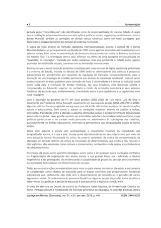 .
 5 Apresentação
Laplage em Revista (Sorocaba), vol. 01, n.01, jan.-abr. 2015, p. 4-8 ISSN: 2446-6220
gestada pelas “circunstâncias”, não identificadas como de responsabilidade do mesmo Estado. A cargo
desta correlação entre investimentos em educação e políticas sociais, organismos multilaterais como o
Banco Mundial, atrelam as correções de dívidas sociais históricas como um novo paradigma que
favorecerá o desaparecimento dos bolsões de pobreza no mundo.
A lógica do novo arranjo do mercado capitalista internacionalizado, explica o porquê de o Banco
Mundial destacar-se, principalmente na década de 1990, como agência promotora de investimentos em
setores sociais, bem como na reorientação de diretrizes educacionais em todos os âmbitos, centradas
no mesmo foco. Tal orientação centra seus esforços na oferta de uma categoria circunstanciada de
“qualidade da educação”, marcada por ações paliativas, mas que apresenta o Estado como agente
promotor de visibilidade do país, coerente com as demandas internacionais.
Enfatiza-se que a reestruturação produtiva orientada pelo novo arranjo da lógica capitalista globalizada
e a reforma do Estado, iniciada na década de 1990 serão os delimitadores das políticas e propostas
educacionais em atendimento aos requisitos da regulação do mercado, consequentemente, para a
formação de uma tipologia de cidadão pertinente aos anseios da sociedade neoliberal. Incluso neste
quadro estariam arranjos paliativos para correção de fluxo à universidade e a defesa da inclusão social
como saída para a resolução de dívidas históricas. No caso brasileiro, esta dimensão solicita a
compreensão da Educação superior no contexto o modo de produção capitalista e seus arranjos
históricos de exclusão que, evidentemente, transitando entre o pré-capitalismo e o capitalismo com
nova roupagem.
Com a assunção do governo do PT, em duas gestões (2003-2010) de Luís Inácio Lula da Silva e
atualmente da Presidenta Dilma Rousseff, atualmente em sua segunda gestão (2011-2014/2015-2018),
algumas políticas foram projetadas para grupos que até então não tinham espaços nas oportunizações
sociais e educacionais, bem como o acesso às condições materiais através de auxílios e bolsas,
entretanto, transitando entre a atenção a algumas demandas sociais e sendo fortemente pressionadas
pelo contexto global, essas gestões podem ser entendidas pelo foco do neodesenvolvimentismo, cujas
políticas continuaram a ter caráter ainda pontuado no atendimento às solicitações dos cidadãos,
particularmente no âmbito educacional, inferindo na permanência das desigualdades sociais de forma
ampla.
Sobre este aspecto a escola tem acompanhado o movimento histórico da reprodução das
desigualdades sociais, e o que é pior, muitas vezes reproduzindo-as em seu próprio seio, por meio de
uma educação formal distanciada da crítica da própria sociedade, da crítica da conscientização da
ideologia em sentido restrito, da crítica da inculcação de determinismos, que embora não naturais e
não legítimos, são assumidos como comuns e convenientes, norteando a vida escolar e controlando o
seu desdobramento.
O controle da escola como aparelho ideológico, assim como o de qualquer outra instituição, centraliza
na fragmentação da organização dos atores sociais a sua grande força, ora ratificando o ideário
hegemônico a ser privilegiado, ora evidenciando a culpabilidade de grupos ou pessoas pelo andamento
das condições desfavoráveis da infraestrutura de um país.
Todas essas constatações se materializam para mais ou para menos no interior da escola e certamente
se caracterizam como objetos de discussão para se buscar caminhos que proporcionem mudanças
substanciais que, certamente não virão sem o despertamento de consciências e pressões de vários
segmentos sociais. O norteamento do presente Dossiê traz algumas dessas discussões como desafios e
recorrências das políticas e gestão da educação e que passamos a explicitar a você, leitor.
O texto de abertura ao Dossiê, de autoria da Professora Isabel Baptista, da Universidade Católica do
Porto, Portugal discute a necessidade de inscrição prioritária da educação no seio das políticas sociais
 
