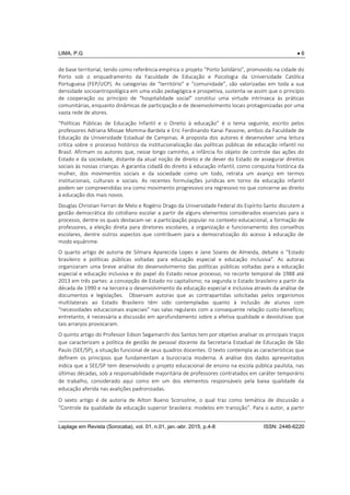 LIMA, P.G  6
Laplage em Revista (Sorocaba), vol. 01, n.01, jan.-abr. 2015, p.4-8 ISSN: 2446-6220
de base territorial, tendo como referência empírica o projeto “Porto Solidário”, promovido na cidade do
Porto sob o enquadramento da Faculdade de Educação e Psicologia da Universidade Católica
Portuguesa (FEP/UCP). As categorias de “território” e “comunidade”, são valorizadas em toda a sua
densidade socioantropológica em uma visão pedagógica e prospetiva, sustenta-se assim que o princípio
de cooperação ou princípio de “hospitalidade social” constitui uma virtude intrínseca às práticas
comunitárias, enquanto dinâmicas de participação e de desenvolvimento locais protagonizadas por uma
vasta rede de atores.
“Políticas Públicas de Educação Infantil e o Direito à educação” é o tema seguinte, escrito pelos
professores Adriana Missae Momma-Bardela e Eric Ferdinando Kanai Passone, ambos da Faculdade de
Educação da Universidade Estadual de Campinas. A proposta dos autores é desenvolver uma leitura
crítica sobre o processo histórico da institucionalização das políticas públicas de educação infantil no
Brasil. Afirmam os autores que, nesse longo caminho, a infância foi objeto de controle das ações do
Estado e da sociedade, distante da atual noção de direito e de dever do Estado de assegurar direitos
sociais às nossas crianças. A garantia cidadã do direito à educação infantil, como conquista histórica da
mulher, dos movimentos sociais e da sociedade como um todo, retrata um avanço em termos
institucionais, culturais e sociais. As recentes formulações jurídicas em torno da educação infantil
podem ser compreendidas ora como movimento progressivo ora regressivo no que concerne ao direito
à educação dos mais novos.
Douglas Christian Ferrari de Melo e Rogério Drago da Universidade Federal do Espírito Santo discutem a
gestão democrática do cotidiano escolar a partir de alguns elementos considerados essenciais para o
processo, dentre os quais destacam-se: a participação popular no contexto educacional, a formação de
professores, a eleição direta para diretores escolares, a organização e funcionamento dos conselhos
escolares, dentre outros aspectos que contribuem para a democratização do acesso à educação de
modo equânime.
O quarto artigo de autoria de Silmara Aparecida Lopes e Jane Soares de Almeida, debate o “Estado
brasileiro e políticas públicas voltadas para educação especial e educação inclusiva”. As autoras
organizaram uma breve análise do desenvolvimento das políticas públicas voltadas para a educação
especial e educação inclusiva e do papel do Estado nesse processo, no recorte temporal de 1988 até
2013 em três partes: a concepção de Estado no capitalismo; na segunda o Estado brasileiro a partir da
década de 1990 e na terceira o desenvolvimento da educação especial e inclusiva através da análise de
documentos e legislações. Observam autoras que as contrapartidas solicitadas pelos organismos
multilaterais ao Estado Brasileiro têm sido contempladas quanto à inclusão de alunos com
“necessidades educacionais especiais” nas salas regulares com a consequente relação custo-benefício;
entretanto, é necessária a discussão em aprofundamento sobre a efetiva qualidade e devolutivas que
tais arranjos provocaram.
O quinto artigo do Professor Edson Segamarchi dos Santos tem por objetivo analisar os principais traços
que caracterizam a política de gestão de pessoal docente da Secretaria Estadual de Educação de São
Paulo (SEE/SP), a situação funcional de seus quadros docentes. O texto contempla as características que
definem os princípios que fundamentam a burocracia moderna. A análise dos dados apresentados
indica que a SEE/SP tem desenvolvido o projeto educacional de ensino na escola pública paulista, nas
últimas décadas, sob a responsabilidade majoritária de professores contratados em caráter temporário
de trabalho, considerado aqui como em um dos elementos responsáveis pela baixa qualidade da
educação aferida nas avalições padronizadas.
O sexto artigo é de autoria de Ailton Bueno Scorsoline, o qual traz como temática de discussão o
“Controle da qualidade da educação superior brasileira: modelos em transição”. Para o autor, a partir
 