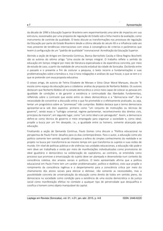 .
 7 Apresentação
Laplage em Revista (Sorocaba), vol. 01, n.01, jan.-abr. 2015, p. 4-8 ISSN: 2446-6220
da década de 1990 a Educação Superior Brasileira vem experimentando uma série de impactos em sua
estrutura, ocasionados por uma proposta de regulação do Estado sob a linha mestra da avaliação, como
instrumento de controle da qualidade. O texto discute as transformações nos processos de regulação
da Educação por parte do Estado Brasileiro desde a última década do século XX e a influência cada vez
mais presente de tendências internacionais com vistas à convergência de critérios e parâmetros que
levem à configuração de um “padrão de qualidade” transnacional: Acreditação da Educação Superior.
Abrindo a seção de Artigos em Demanda Contínua, Bianca Barrochelo Caiuby e Vânia Regina Boschetti
são as autoras do sétimo artigo “Uma escola de tempo integral. O trabalho reflete o sentido da
educação em tempo integral por meio de literatura especializada e da experiência concreta, por meio
de estudo de caso, a partir da realidade de uma escola estadual da cidade de Sorocaba. Oscilando entre
o passado e o presente a fim de costurar a pesquisa, o texto recorre a fundamentações e suas
problematizações sobre a temática e, traz à tona indagações e análises do que houve, o que se tem e o
que se pretende com essa proposta educativa.
O oitavo artigo, de autoria de Telma Elizabete de Moraes e Silvio César Moral Marques, discute “A
escola como espaço da educação para a cidadania: análise da proposta de Norberto Bobbio. Os autores
destacam que Norberto Bobbio vê no estado democrático o único meio capaz de colocar as pessoas em
igualdade de condições e de garantir a existência e continuidade das liberdades fundamentais,
refletindo sobre o contraste que existe entre os ideais democráticos e a “democracia real”. Daí a
necessidade de concentrar a discussão entre o que foi prometido e o efetivamente praticado, ou seja,
tentar um prognóstico sobre as “promessas” não cumpridas. Bobbio destaca que o termo democracia
apresentar-se-ia sob dois aspectos: primeiro como “um conjunto de instituições ou técnicas de
governo”, sendo essas o “sufrágio universal, regime parlamentar, reconhecimento dos direitos civis,
princípios da maioria”; em segundo lugar, como “um certo ideal a ser perseguido”. Assim, a democracia
define-se como técnica de governo e meio empregado para organizar a sociedade e, como ideal,
propõe a busca por um fim desejado, i.e., a igualdade entre os homens, somente alcançada pela
educação.
Finalizando a seção de Demanda Contínua, Paulo Gomes Lima discute a “Política educacional na
perspectiva de Paulo Freire: desafios para os dias contemporâneos. Para o autor, a educação como ato
político somente tem sentido quando ultrapassa a esfera do simples conhecimento da realidade e se
projeto na busca por transformá-la ao mesmo tempo em que transforma os sujeitos e suas visões de
mundo. Em nível de políticas públicas e de vivências nas unidades educacionais, a educação não pode e
nem deve ser trabalhada e vivida por meio de manifestações individualizadas como promotoras do
ideal igualitário e democrático na solidarização do capitalismo, ao contrário, se entendida como
processo que promove a emancipação do sujeito deve ser planejada e desenvolvida num contexto da
consciência coletiva, dos anseios sociais e políticos. O texto apresentado afirma que a política
educacional em Paulo Freire tem um caráter problematizador, político e dialético, visto que propõe o
rompimento da consciência ingênua e o despertamento para a consciência crítica por meio do
chamamento dos atores sociais para elencar e delinear, não somente as necessidades, mas a
possibilidade concreta de universalização da educação como direito de todos em sentido pleno, da
democracia na sociedade como condição para a existência de uma escola democrática e da justiça
social como manifestação efetiva no combate a qualquer tipo de perversidade que desqualifica e
coisifica o homem como objeto manipulável do capital.
 