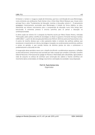 LIMA, P.G  8
Laplage em Revista (Sorocaba), vol. 01, n.01, jan.-abr. 2015, p.4-8 ISSN: 2446-6220
O Volume 1, número 1, inaugura a seção de Entrevistas, que traz a contribuição de Lucas Montenegro,
numa entrevista aos professores Paulo Gomes Lima e Silvio César Moral Marques que, trouxe como
principal foco a obra “Fundamentos da Educação: recortes e discussões volume II. O pensamento
pedagógico historicamente acumulado para Montenegro é tratado de forma didática na obra,
oferecendo aos leitores instrumentos para a compreensão da educação numa linha tempo bem
estruturada. A entrevista provoca e anuncia caminhos para se pensar a educação na
contemporaneidade.
A última seção do número 01 é composta da Resenha escrita por Meira Chaves Pereira, intitulada
“Pontuações sobre política científica & tecnológica no Brasil no governo Fernando Henrique Cardoso
(1999-2002) ”, a partir de obra lançada pela Editora da UFGD em 2014 de autoria de Paulo Gomes Lima.
A autora da resenha destaca que a obra apresenta dados e contexto das políticas públicas que
envolveram o investimento em ciência, tecnologia e inovação e os condicionantes econômicos, políticos
e sociais no período, o que convida leitores de distintos pontos de vista a conhecerem e
problematizarem a discussão em tela.
A inauguração desse periódico nasce com o desafio de difundir e problematizar pesquisas e reflexões
na área educacional, compromisso esse assinado por toda a equipe que compõe a Comissão, Conselho
Editorial Nacional e Internacional da Laplage em Revista e referendado pela radicalidade, rigorosidade e
visão de conjunto no esforço de contribuir para construção dos saberes e fazeres científicos em
movimento da/na universidade, em diálogo recorrente e solicitações da sociedade: nossa disposição.
Prof. Dr. Paulo Gomes Lima
Organizador
 