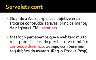  Quando aWeb surgiu, seu objetivo era a
troca de conteúdos através, principalmente,
de páginas HTML estáticas.
 Mas logo percebemos que a web tem muito
mais potencial, sendo preciso servir também
conteúdo dinâmico, ou seja, com base nas
requisições do usuário. (Req -> Proc -> Resp).
 