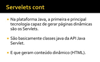  Na plataforma Java, a primeira e principal
tecnologia capaz de gerar páginas dinâmicas
são os Servlets.
 São basicamente classes java da API Java
Servlet.
 E que geram conteúdo dinâmico (HTML).
 