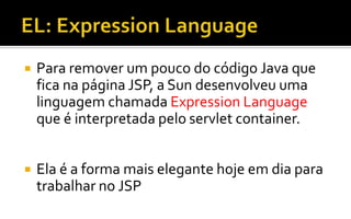 Para remover um pouco do código Java que
fica na página JSP, a Sun desenvolveu uma
linguagem chamada Expression Language
que é interpretada pelo servlet container.
 Ela é a forma mais elegante hoje em dia para
trabalhar no JSP
 