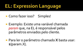  Como fazer isso? Simples!
 Exemplo: Existe uma variável chamada
param que, na EL é responsável pelos
parâmetros enviados pelo cliente.
 Para ler o parâmetro chamado X basta usar:
${param.X}.
 