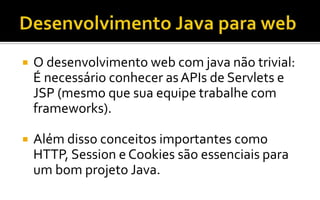  O desenvolvimento web com java não trivial:
É necessário conhecer asAPIs de Servlets e
JSP (mesmo que sua equipe trabalhe com
frameworks).
 Além disso conceitos importantes como
HTTP, Session e Cookies são essenciais para
um bom projeto Java.
 