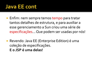  Enfim: nem sempre temos tempo para tratar
tantos detalhes de estrutura, e para auxiliar a
esse gerenciamento a Sun criou uma série de
especificações... Que podem ser usadas por nós!
 Revendo: Java EE (Enterprise Edition) é uma
coleção de especificações.
E o JSP é uma delas!
 