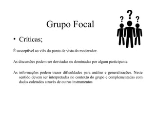 • Críticas;
É susceptível ao viés do ponto de vista do moderador.
As discussões podem ser desviadas ou dominadas por algum participante.
As informações podem trazer dificuldades para análise e generalizações. Neste
sentido devem ser interpretadas no contexto do grupo e complementadas com
dados coletados através de outros instrumentos
Grupo Focal
 