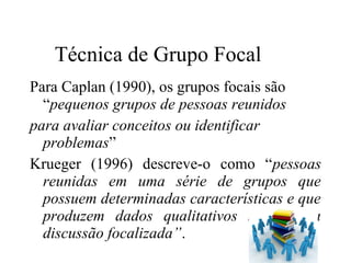 Para Caplan (1990), os grupos focais são
“pequenos grupos de pessoas reunidos
para avaliar conceitos ou identificar
problemas”
Krueger (1996) descreve-o como “pessoas
reunidas em uma série de grupos que
possuem determinadas características e que
produzem dados qualitativos sobre uma
discussão focalizada”.
Técnica de Grupo Focal
 