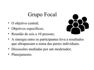 • O objetivo central;
• Objetivos específicos;
• Reunião de seis a 10 pessoas;
• A sinergia entre os participantes leva a resultados
que ultrapassam a soma das partes individuais.
• Discussões mediadas por um moderador;
• Planejamento.
Grupo Focal
 