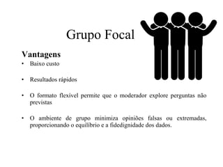 Vantagens
• Baixo custo
• Resultados rápidos
• O formato flexível permite que o moderador explore perguntas não
previstas
• O ambiente de grupo minimiza opiniões falsas ou extremadas,
proporcionando o equilíbrio e a fidedignidade dos dados.
Grupo Focal
 