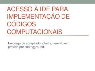 ACESSO À IDE PARA
IMPLEMENTAÇÃO DE
CÓDIGOS
COMPUTACIONAIS
Emprego de compilador gfortran em Nuvem
provido por codingground.
 