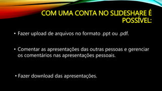 COM UMA CONTA NO SLIDESHARE É
POSSÍVEL:
• Fazer download das apresentações.
• Fazer upload de arquivos no formato .ppt ou .pdf.
• Comentar as apresentações das outras pessoas e gerenciar
os comentários nas apresentações pessoais.
 