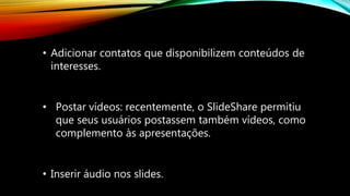 • Adicionar contatos que disponibilizem conteúdos de
interesses.
• Inserir áudio nos slides.
• Postar vídeos: recentemente, o SlideShare permitiu
que seus usuários postassem também vídeos, como
complemento às apresentações.
 