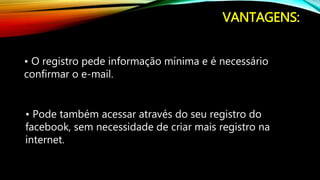 VANTAGENS:
• O registro pede informação mínima e é necessário
confirmar o e-mail.
• Pode também acessar através do seu registro do
facebook, sem necessidade de criar mais registro na
internet.
 