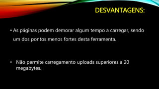 DESVANTAGENS:
• As páginas podem demorar algum tempo a carregar, sendo
um dos pontos menos fortes desta ferramenta.
• Não permite carregamento uploads superiores a 20
megabytes.
 