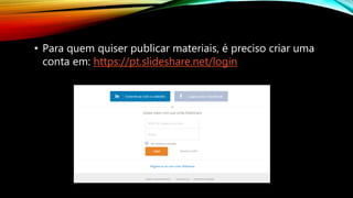 • Para quem quiser publicar materiais, é preciso criar uma
conta em: https://pt.slideshare.net/login
 