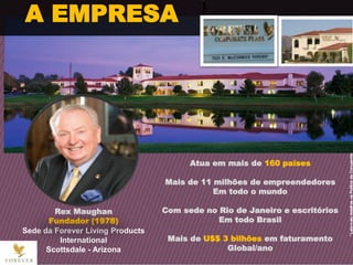 Rex Maughan
Fundador (1978)
Sede da Forever Living Products
International
Scottsdale - Arizona
Atua em mais de 160 países
Mais de 11 milhões de empreendedores
Em todo o mundo
Com sede no Rio de Janeiro e escritórios
Em todo Brasil
Mais de U$$ 3 bilhões em faturamento
Global/ano
A EMPRESA
 