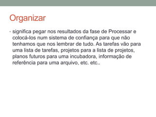Organizar
• significa pegar nos resultados da fase de Processar e
colocá-los num sistema de confiança para que não
tenhamos que nos lembrar de tudo. As tarefas vão para
uma lista de tarefas, projetos para a lista de projetos,
planos futuros para uma incubadora, informação de
referência para uma arquivo, etc. etc..
 