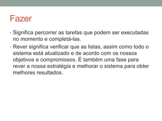 Fazer
• Significa percorrer as tarefas que podem ser executadas
no momento e completá-las.
• Rever significa verificar que as listas, assim como todo o
sistema está atualizado e de acordo com os nossos
objetivos e compromissos. É também uma fase para
rever a nossa estratégia e melhorar o sistema para obter
melhores resultados.
 