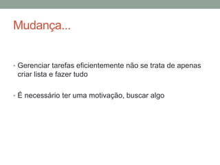 Mudança...
• Gerenciar tarefas eficientemente não se trata de apenas
criar lista e fazer tudo
• É necessário ter uma motivação, buscar algo
 